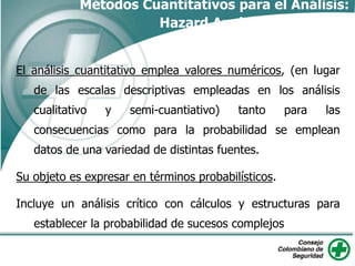 El análisis cuantitativo emplea valores numéricos, (en lugar
de las escalas descriptivas empleadas en los análisis
cualitativo y semi-cuantiativo) tanto para las
consecuencias como para la probabilidad se emplean
datos de una variedad de distintas fuentes.
Su objeto es expresar en términos probabilísticos.
Incluye un análisis crítico con cálculos y estructuras para
establecer la probabilidad de sucesos complejos
Métodos Cuantitativos para el Análisis:
Hazard Analysis
 