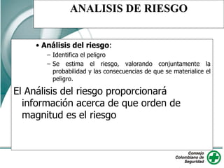 ANALISIS DE RIESGO
• Análisis del riesgo:
– Identifica el peligro
– Se estima el riesgo, valorando conjuntamente la
probabilidad y las consecuencias de que se materialice el
peligro.
El Análisis del riesgo proporcionará
información acerca de que orden de
magnitud es el riesgo
 