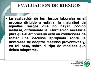 EVALUACION DE RIESGOS
• La evaluación de los riesgos laborales es el
proceso dirigido a estimar la magnitud de
aquellos riesgos que no hayan podido
evitarse, obteniendo la información necesaria
para que el empresario esté en condiciones de
tomar una decisión apropiada sobre la
necesidad de adoptar medidas preventivas y,
en tal caso, sobre el tipo de medidas que
deben adoptarse.
 