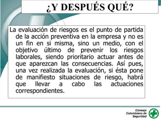 ¿Y DESPUÉS QUÉ?
La evaluación de riesgos es el punto de partida
de la acción preventiva en la empresa y no es
un fin en si misma, sino un medio, con el
objetivo último de prevenir los riesgos
laborales, siendo prioritario actuar antes de
que aparezcan las consecuencias. Así pues,
una vez realizada la evaluación, si ésta pone
de manifiesto situaciones de riesgo, habrá
que llevar a cabo las actuaciones
correspondientes.
 