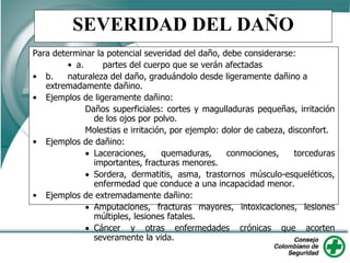 SEVERIDAD DEL DAÑO
Para determinar la potencial severidad del daño, debe considerarse:
• a. partes del cuerpo que se verán afectadas
• b. naturaleza del daño, graduándolo desde ligeramente dañino a
extremadamente dañino.
• Ejemplos de ligeramente dañino:
Daños superficiales: cortes y magulladuras pequeñas, irritación
de los ojos por polvo.
Molestias e irritación, por ejemplo: dolor de cabeza, disconfort.
• Ejemplos de dañino:
 Laceraciones, quemaduras, conmociones, torceduras
importantes, fracturas menores.
 Sordera, dermatitis, asma, trastornos músculo-esqueléticos,
enfermedad que conduce a una incapacidad menor.
• Ejemplos de extremadamente dañino:
 Amputaciones, fracturas mayores, intoxicaciones, lesiones
múltiples, lesiones fatales.
 Cáncer y otras enfermedades crónicas que acorten
severamente la vida.
 