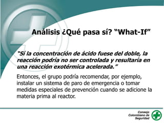 “Sí la concentración de ácido fuese del doble, la
reacción podría no ser controlada y resultaría en
una reacción exotérmica acelerada.”
Entonces, el grupo podría recomendar, por ejemplo,
instalar un sistema de paro de emergencia o tomar
medidas especiales de prevención cuando se adicione la
materia prima al reactor.
Análisis ¿Qué pasa sí? “What-If”
 