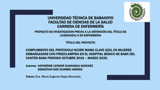 UNIVERSIDAD TÉCNICA DE BABAHOYO
FACULTAD DE CIENCIAS DE LA SALUD
CARRERA DE ENFERMERÍA
PROYECTO DE INVESTIGACION PREVIO A LA OBTENCIÓN DEL TÍTULO DE
LICENCIADO/A EN ENFERMERIA
TÍTULO DEL PROYECTO
CUMPLIMIENTO DEL PROTOCOLO SCORE MAMA CLAVE AZUL EN MUJERES
EMBARAZADAS CON PREECLAMPSIA EN EL HOSPITAL BÁSICO DE BABA DEL
CANTÓN BABA PERIODO OCTUBRE 2019 – MARZO 2020.
Autores: KATHERINE LEONOR GUANANGA SANCHEZ
SEBASTIAN NOE GUAMBO AIMARA
Tutora: Dra. María Eugenia Rojas Machado.
 