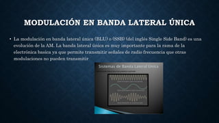 MODULACIÓN EN BANDA LATERAL ÚNICA
• La modulación en banda lateral única (BLU) o (SSB) (del inglés Single Side Band) es una
evolución de la AM. La banda lateral única es muy importante para la rama de la
electrónica basica ya que permite transmitir señales de radio frecuencia que otras
modulaciones no pueden transmitir
 