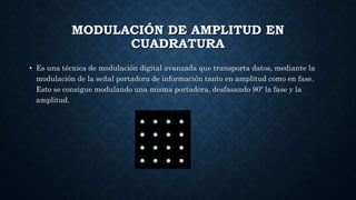 MODULACIÓN DE AMPLITUD EN
CUADRATURA
• Es una técnica de modulación digital avanzada que transporta datos, mediante la
modulación de la señal portadora de información tanto en amplitud como en fase.
Esto se consigue modulando una misma portadora, desfasando 90º la fase y la
amplitud.
 