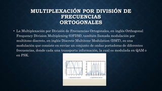 MULTIPLEXACIÓN POR DIVISIÓN DE
FRECUENCIAS
ORTOGONALES
• La Multiplexación por División de Frecuencias Ortogonales, en inglés Orthogonal
Frequency Division Multiplexing (OFDM), también llamada modulación por
multitono discreto, en inglés Discrete Multitone Modulation (DMT), es una
modulación que consiste en enviar un conjunto de ondas portadoras de diferentes
frecuencias, donde cada una transporta información, la cual es modulada en QAM o
en PSK.
 