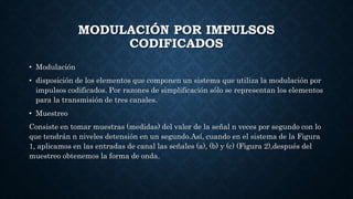 MODULACIÓN POR IMPULSOS
CODIFICADOS
• Modulación
• disposición de los elementos que componen un sistema que utiliza la modulación por
impulsos codificados. Por razones de simplificación sólo se representan los elementos
para la transmisión de tres canales.
• Muestreo
Consiste en tomar muestras (medidas) del valor de la señal n veces por segundo con lo
que tendrán n niveles detensión en un segundo.Así, cuando en el sistema de la Figura
1, aplicamos en las entradas de canal las señales (a), (b) y (c) (Figura 2),después del
muestreo obtenemos la forma de onda.
 