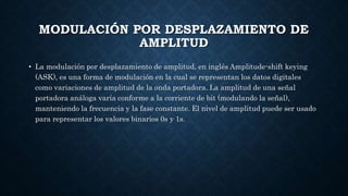 MODULACIÓN POR DESPLAZAMIENTO DE
AMPLITUD
• La modulación por desplazamiento de amplitud, en inglés Amplitude-shift keying
(ASK), es una forma de modulación en la cual se representan los datos digitales
como variaciones de amplitud de la onda portadora. La amplitud de una señal
portadora análoga varía conforme a la corriente de bit (modulando la señal),
manteniendo la frecuencia y la fase constante. El nivel de amplitud puede ser usado
para representar los valores binarios 0s y 1s.
 