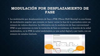 MODULACIÓN POR DESPLAZAMIENTO DE
FASE
• La modulación por desplazamiento de fase o PSK (Phase Shift Keying) es una forma
de modulación angular que consiste en hacer variar la fase de la portadora entre un
número de valores discretos. La diferencia con la modulación de fase convencional
(PM) es que mientras en ésta la variación de fase es continua, en función de la señal
moduladora, en la PSK la señal moduladora es una señal digital y, por tanto, con un
número de estados limitado.
 
