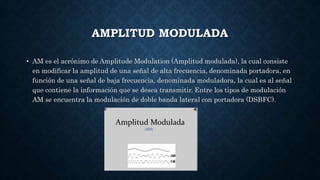 AMPLITUD MODULADA
• AM es el acrónimo de Amplitude Modulation (Amplitud modulada), la cual consiste
en modificar la amplitud de una señal de alta frecuencia, denominada portadora, en
función de una señal de baja frecuencia, denominada moduladora, la cual es al señal
que contiene la información que se desea transmitir. Entre los tipos de modulación
AM se encuentra la modulación de doble banda lateral con portadora (DSBFC).
 