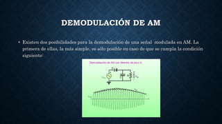 DEMODULACIÓN DE AM
• Existen dos posibilidades para la demodulación de una señal modulada en AM. La
primera de ellas, la más simple, es sólo posible en caso de que se cumpla la condición
siguiente:
 