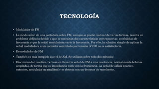 TECNOLOGÍA
• Modulador de FM
• La modulación de una portadora sobre FM, aunque se puede realizar de varias formas, resulta un
problema delicado debido a que se necesitan dos características contrapuestas: estabilidad de
frecuencia y que la señal moduladora varíe la frecuencia. Por ello, la solución simple de aplicar la
señal moduladora a un oscilador controlado por tensión (VCO) no es satisfactoria.
• Demodulador de FM
• También es más complejo que el de AM. Se utilizan sobre todo dos métodos:
• Discriminador reactivo. Se basa en llevar la señal de FM a una reactancia, normalmente bobinas
acopladas, de forma que su impedancia varíe con la frecuencia. La señal de salida aparece,
entonces, modulada en amplitud y se detecta con un detector de envolvente.
 