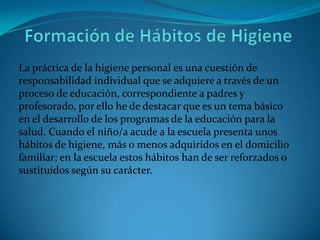 La práctica de la higiene personal es una cuestión de
responsabilidad individual que se adquiere a través de un
proceso de educación, correspondiente a padres y
profesorado, por ello he de destacar que es un tema básico
en el desarrollo de los programas de la educación para la
salud. Cuando el niño/a acude a la escuela presenta unos
hábitos de higiene, más o menos adquiridos en el domicilio
familiar; en la escuela estos hábitos han de ser reforzados o
sustituidos según su carácter.
 