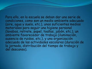 Para ello, en la escuela se deban dar una serie de
condiciones, como son un medio ambiente adecuado
(aire, agua y suelo, etc.), unos suficientes medios
materiales para seguir una higiene personal
(lavabos, retrete, papel, toallas, jabón, etc.), un
ambiente favorecedor de trabajo (iluminación,
ausencia de ruidos, etc.), y una organización
adecuada de las actividades escolares (duración de
la jornada, distribución del tiempo de trabajo y
del descanso).
 