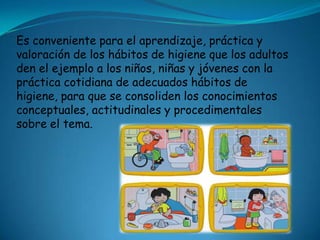 Es conveniente para el aprendizaje, práctica y
valoración de los hábitos de higiene que los adultos
den el ejemplo a los niños, niñas y jóvenes con la
práctica cotidiana de adecuados hábitos de
higiene, para que se consoliden los conocimientos
conceptuales, actitudinales y procedimentales
sobre el tema.
 