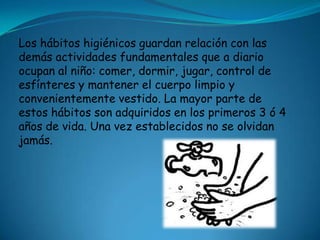 Los hábitos higiénicos guardan relación con las
demás actividades fundamentales que a diario
ocupan al niño: comer, dormir, jugar, control de
esfínteres y mantener el cuerpo limpio y
convenientemente vestido. La mayor parte de
estos hábitos son adquiridos en los primeros 3 ó 4
años de vida. Una vez establecidos no se olvidan
jamás.
 