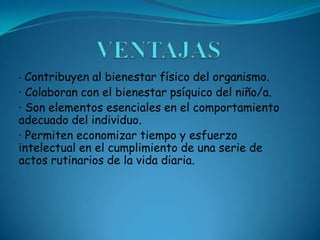 · Contribuyen al bienestar físico del organismo.
· Colaboran con el bienestar psíquico del niño/a.
· Son elementos esenciales en el comportamiento
adecuado del individuo.
· Permiten economizar tiempo y esfuerzo
intelectual en el cumplimiento de una serie de
actos rutinarios de la vida diaria.
 