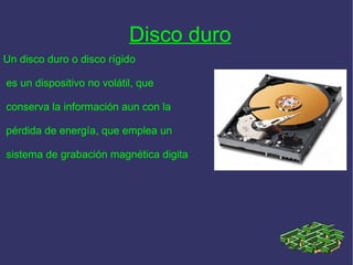 Disco duro   Un disco duro o disco rígido es un dispositivo no volátil, que conserva la información aun con la pérdida de energía, que emplea un sistema de grabación magnética digita 