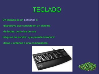 TECLADO   Un teclado es un  periférico  o dispositivo que consiste en un sistema de teclas, como las de una  máquina de escribir, que permite introducir datos u ordenes a una computadora.  