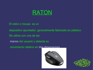RATON   El ratón o mouse  es un dispositivo apuntador, generalmente fabricado en plástico .   Se utiliza con una de las manos  del usuario y detecta su movimiento relativo en  dos dimensiones 
