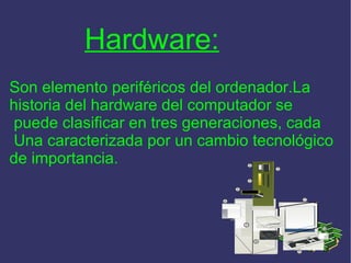 Hardware: Son elemento periféricos del ordenador.La  historia del hardware del computador se puede clasificar en tres generaciones, cada Una caracterizada por un cambio tecnológico  de importancia. 