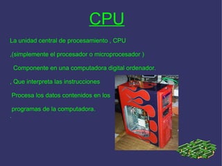 CPU La unidad central de procesamiento , CPU ,(simplemente el procesador o microprocesador )  Componente en una computadora digital ordenador. , Que interpreta las instrucciones Procesa los datos contenidos en los programas de la computadora. .   