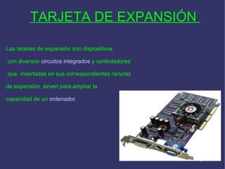 TARJETA DE EXPANSIÓN  Las tarjetas de expansión son dispositivos con diversos  circuitos integrados  y controladores que, insertadas en sus correspondientes ranuras  de expansión, sirven para ampliar la  capacidad de un  ordenador . 