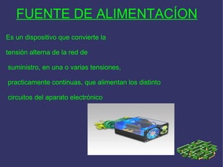 FUENTE DE ALIMENTACÍON   Es un dispositivo que convierte la  tensión alterna de la red de suministro, en una o varias tensiones, practicamente continuas, que alimentan los distinto circuitos del aparato electrónico 