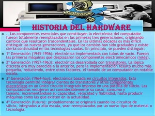    . Los componentes esenciales que constituyen la electrónica del computador
    fueron totalmente reemplazados en las primeras tres generaciones, originando
    cambios que resultaron trascendentales. En las últimas décadas es más difícil
    distinguir las nuevas generaciones, ya que los cambios han sido graduales y existe
    cierta continuidad en las tecnologías usadas. En principio, se pueden distinguir:
   1ª Generación (1945-1956): electrónica implementada con tubos de vacío. Fueron
    las primeras máquinas que desplazaron los componentes electromecánicos (relés).
   2ª Generación (1957-1963): electrónica desarrollada con transistores. La lógica
    discreta era muy parecida a la anterior, pero la implementación resultó mucho más
    pequeña, reduciendo, entre otros factores, el tamaño de un computador en notable
    escala.
   3ª Generación (1964-hoy): electrónica basada en circuitos integrados. Esta
    tecnología permitió integrar cientos de transistores y otros componentes
    electrónicos en un único circuito integrado impreso en una pastilla de silicio. Las
    computadoras redujeron así considerablemente su costo, consumo y
    tamaño, incrementándose su capacidad, velocidad y fiabilidad, hasta producir
    máquinas como las que existen en la actualidad.
   4ª Generación (futuro): probablemente se originará cuando los circuitos de
    silicio, integrados a alta escala, sean reemplazados por un nuevo tipo de material o
    tecnología.
 