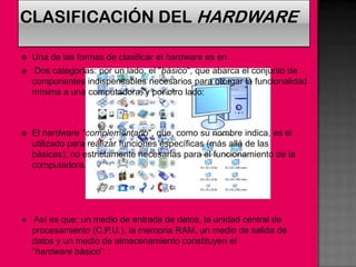    Una de las formas de clasificar el hardware es en
    Dos categorías: por un lado, el "básico", que abarca el conjunto de
    componentes indispensables necesarios para otorgar la funcionalidad
    mínima a una computadora; y por otro lado:



   El hardware "complementario", que, como su nombre indica, es el
    utilizado para realizar funciones específicas (más allá de las
    básicas), no estrictamente necesarias para el funcionamiento de la
    computadora.




    Así es que: un medio de entrada de datos, la unidad central de
    procesamiento (C.P.U.), la memoria RAM, un medio de salida de
    datos y un medio de almacenamiento constituyen el
    "hardware básico".
 