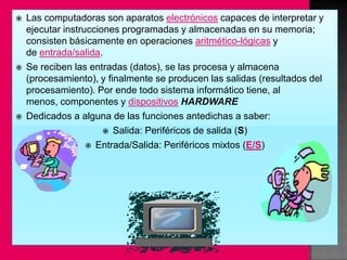    Las computadoras son aparatos electrónicos capaces de interpretar y
    ejecutar instrucciones programadas y almacenadas en su memoria;
    consisten básicamente en operaciones aritmético-lógicas y
    de entrada/salida.
   Se reciben las entradas (datos), se las procesa y almacena
    (procesamiento), y finalmente se producen las salidas (resultados del
    procesamiento). Por ende todo sistema informático tiene, al
    menos, componentes y dispositivos HARDWARE
   Dedicados a alguna de las funciones antedichas a saber:
                        Salida: Periféricos de salida (S)

                    Entrada/Salida: Periféricos mixtos (E/S)
 