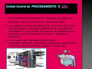    Es el componente fundamental del computador, encargado de
    interpretar y ejecutar instrucciones y de procesar datos.
   Las unidades centrales de proceso (CPU) en la forma de un único
    microprocesador no sólo están presentes en las computadoras
    personales (PC), sino también en otros tipos de dispositivos que
    incorporan una cierta capacidad de proceso o "inteligencia
    electrónica«
    como pueden ser: controladores de procesos
    industriales, televisores, automóviles, calculadores, aviones, teléfo
    nos móviles, electrodomésticos, juguetes y muchos más
 