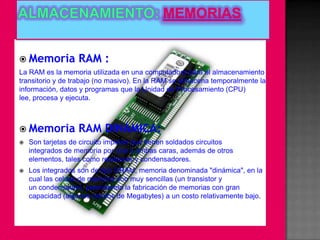  Memoria          RAM :
La RAM es la memoria utilizada en una computadora para el almacenamiento
transitorio y de trabajo (no masivo). En la RAM se almacena temporalmente la
información, datos y programas que la Unidad de Procesamiento (CPU)
lee, procesa y ejecuta.



 Memoria          RAM DINÁMICA:
   Son tarjetas de circuito impreso que tienen soldados circuitos
    integrados de memoria por una o ambas caras, además de otros
    elementos, tales como resistores y condensadores.
   Los integrados son de tipo DRAM, memoria denominada "dinámica", en la
    cual las celdas de memoria son muy sencillas (un transistor y
    un condensador), permitiendo la fabricación de memorias con gran
    capacidad (algunos cientos de Megabytes) a un costo relativamente bajo.
 