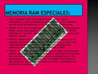    Hay memorias RAM con características que las hacen
    particulares, y que normalmente no se utilizan como memoria
    central de la computadora; entre ellas se puede mencionar:
   SRAM. Es un tipo de memoria más rápida que la DRAM (Dynamic
    RAM). ocupa más espacio y utiliza más energía que la DRAM.
    Este tipo de memoria, debido a su alta velocidad, es usada como
    memoria caché.
   NVRAM: Memoria RAM no volátil (mantiene la información en
    ausencia de alimentación eléctrica). Hoy en día, la mayoría de
    memorias NVRAM son memorias flash, muy usadas para
    teléfonos móviles y reproductores portátiles de MP3.
   VRAM: Es un tipo de memoria RAM que se utiliza en las tarjetas
    gráficas del computador. La característica particular de esta clase
    de memoria es que es accesible de forma simultánea por dos
    dispositivos. Así, es posible que la CPU grabe información en
    ella, al tiempo que se leen los datos que serán visualizados en
    el Monitor de computadora.
 