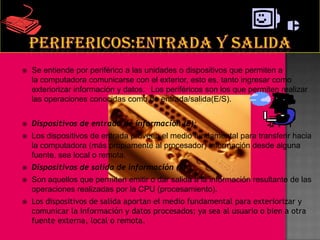   Se entiende por periférico a las unidades o dispositivos que permiten a
    la computadora comunicarse con el exterior, esto es, tanto ingresar como
    exteriorizar información y datos.10Los periféricos son los que permiten realizar
    las operaciones conocidas como de entrada/salida(E/S).


   Dispositivos de entrada de información (E):
   Los dispositivos de entrada proveen el medio fundamental para transferir hacia
    la computadora (más propiamente al procesador) información desde alguna
    fuente, sea local o remota.
   Dispositivos de salida de información (S) :
   Son aquellos que permiten emitir o dar salida a la información resultante de las
    operaciones realizadas por la CPU (procesamiento).
   Los dispositivos de salida aportan el medio fundamental para exteriorizar y
    comunicar la información y datos procesados; ya sea al usuario o bien a otra
    fuente externa, local o remota.
 