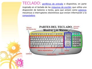 TECLADO: periférico de entrada o dispositivo, en parte
inspirado en el teclado de las máquinas de escribir, que utiliza una
disposición de botones o teclas, para que actúen como palancas
mecánicas o interruptores electrónicos que envían información a la
computadora.

 