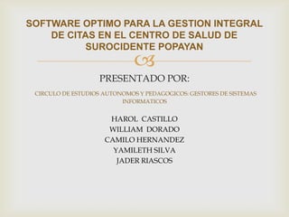 SOFTWARE OPTIMO PARA LA GESTION INTEGRAL
    DE CITAS EN EL CENTRO DE SALUD DE
           SUROCIDENTE POPAYAN
                              
                   PRESENTADO POR:
 CIRCULO DE ESTUDIOS AUTONOMOS Y PEDAGOGICOS: GESTORES DE SISTEMAS
                          INFORMATICOS


                      HAROL CASTILLO
                      WILLIAM DORADO
                     CAMILO HERNANDEZ
                       YAMILETH SILVA
                        JADER RIASCOS
 