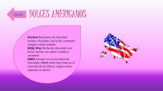 DULCES AMERICANOS
Snickers Esta barra de chocolate
incluye chocolate con leche, caramelo,
nougat y maní tostado.
Milky Way Hecho de chocolate con
leche, turrón con sabor a malta y
caramelo
M&M Aunque no es una barra de
chocolate, M&M entra muy bien en el
mercado de los dulces, según varios
expertos en dulces
VOLVER
 