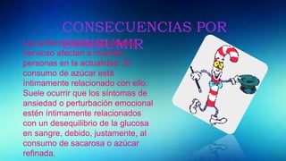 CONSECUENCIAS POR
CONSUMIRLas enfermedades del sistema
nervioso afectan a muchas
personas en la actualidad. El
consumo de azúcar está
íntimamente relacionado con ello.
Suele ocurrir que los síntomas de
ansiedad o perturbación emocional
estén íntimamente relacionados
con un desequilibrio de la glucosa
en sangre, debido, justamente, al
consumo de sacarosa o azúcar
refinada.
 