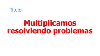 Título:
Multiplicamos
resolviendo problemas
 