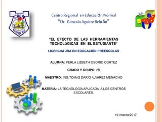Centro Regional enEducación Normal
“Dr. Gonzalo Aguirre Beltrán”
“EL EFECTO DE LAS HERRAMIENTAS
TECNOLÓGICAS EN EL ESTUDIANTE”
.
LICENCIATURA EN EDUCACIÓN PREESCOLAR
ALUMNA: PERLA LIZBETH OSORIO CORTEZ
GRADO Y GRUPO: 2B
MAESTRO: ING.TOMÁS DARÍO ÁLVAREZ MENACHO
MATERIA: LA TECNOLOGÍA APLICADA A LOS CENTROS
ESCOLARES.
19 /marzo/2017
 