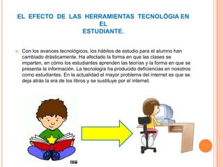  Con los avances tecnológicos, los hábitos de estudio para el alumno han
cambiado drásticamente. Ha afectado la forma en que las clases se
imparten, en cómo los estudiantes aprenden las teorías y la forma en que se
presenta la información. La tecnología ha producido deficiencias en nosotros
como estudiantes. En la actualidad el mayor problema del internet es que se
deja atrás la era de los libros y se sustituye por el internet.
EL EFECTO DE LAS HERRAMIENTAS TECNOLÓGIA EN
EL
ESTUDIANTE.
 