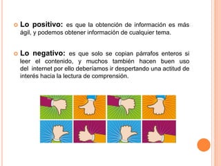  Lo positivo: es que la obtención de información es más
ágil, y podemos obtener información de cualquier tema.
 Lo negativo: es que solo se copian párrafos enteros si
leer el contenido, y muchos también hacen buen uso
del internet por ello deberíamos ir despertando una actitud de
interés hacia la lectura de comprensión.
 