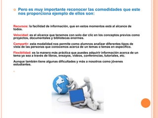  Pero es muy importante reconocer las comodidades que este
nos proporciona ejemplo de ellos son:
Recursos: la facilidad de información, que en estos momentos está al alcance de
todos.
Velocidad: es el alcance que tenemos con solo dar clic en los conceptos previos como
proyectos, documentales y bibliotecas enormes.
Compartir: esta modalidad nos permite como alumnos analizar diferentes tipos de
vista de las personas que conocemos acerca de un temas o temas en específico.
Flexibilidad: es la manera más práctica que puedes adquirir información acerca de un
tema ya sea a través de libros, ensayos, videos, conferencias, tutoriales, etc.
Aunque también tiene algunas dificultades y más a nosotros como jóvenes
estudiantes.

 