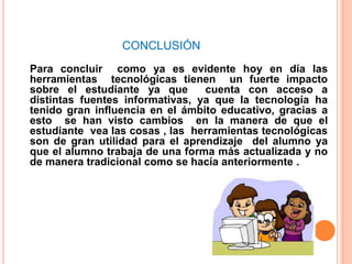 CONCLUSIÓN
Para concluir como ya es evidente hoy en día las
herramientas tecnológicas tienen un fuerte impacto
sobre el estudiante ya que cuenta con acceso a
distintas fuentes informativas, ya que la tecnología ha
tenido gran influencia en el ámbito educativo, gracias a
esto se han visto cambios en la manera de que el
estudiante vea las cosas , las herramientas tecnológicas
son de gran utilidad para el aprendizaje del alumno ya
que el alumno trabaja de una forma más actualizada y no
de manera tradicional como se hacía anteriormente .
 