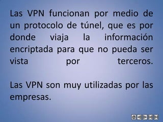 Que el estudiante pueda asimilar y relacionar todos los conceptos del Networking en base a los avances tecnológicos.LA VNPUna VNP o red privada virtual es una extensión de la red local de una entidad a la que se le agregan unas configuraciones y componentes que le permiten incorporarse sobre una red pública, manteniendo el carácter de confidencial y privado.