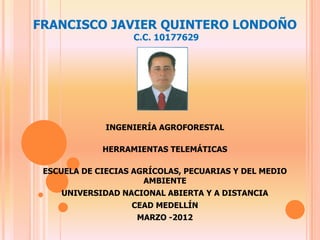 FRANCISCO JAVIER QUINTERO LONDOÑO
                   C.C. 10177629




              INGENIERÍA AGROFORESTAL

             HERRAMIENTAS TELEMÁTICAS

 ESCUELA DE CIECIAS AGRÍCOLAS, PECUARIAS Y DEL MEDIO
                      AMBIENTE
    UNIVERSIDAD NACIONAL ABIERTA Y A DISTANCIA
                   CEAD MEDELLÍN
                    MARZO -2012
 