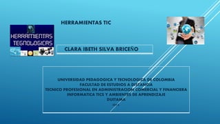 HERRAMIENTAS TIC
CLARA IBETH SILVA BRICEÑO
UNIVERSIDAD PEDAGOGICA Y TECNOLOGICA DE COLOMBIA
FACULTAD DE ESTUDIOS A DISTANCIA
TECNICO PROFESIONAL EN ADMINISTRACION COMERCIAL Y FINANCIERA
INFORMATICA TICS Y AMBIENTES DE APRENDIZAJE
DUITAMA
2015.
 