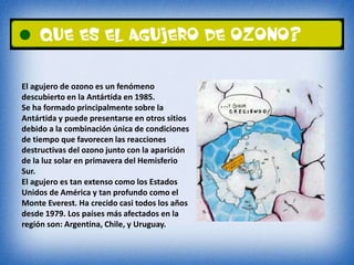 El agujero de ozono es un fenómeno 
descubierto en la Antártida en 1985. 
Se ha formado principalmente sobre la 
Antártida y puede presentarse en otros sitios 
debido a la combinación única de condiciones 
de tiempo que favorecen las reacciones 
destructivas del ozono junto con la aparición 
de la luz solar en primavera del Hemisferio 
Sur. 
El agujero es tan extenso como los Estados 
Unidos de América y tan profundo como el 
Monte Everest. Ha crecido casi todos los años 
desde 1979. Los países más afectados en la 
región son: Argentina, Chile, y Uruguay. 
 