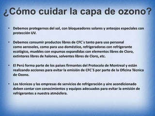 ¿Cómo cuidar la capa de ozono? 
• Debemos protegernos del sol, con bloqueadores solares y anteojos especiales con 
protección UV. 
• Debemos consumir productos libres de CFC´s tanto para uso personal 
como aerosoles, como para uso doméstico, refrigeradoras con refrigerante 
ecológico, muebles con espumas expandidas con elementos libres de Cloro, 
extintores libres de halones, solventes libres de Cloro, etc. 
• El Perú forma parte de los países firmantes del Protocolo de Montreal y están 
realizando acciones para evitar la emisión de CFC´S por parte de la Oficina Técnica 
de Ozono. 
• Los técnicos y las empresas de servicios de refrigeración y aire acondicionado 
deben contar con conocimientos y equipos adecuados para evitar la emisión de 
refrigerantes a nuestra atmósfera. 
 